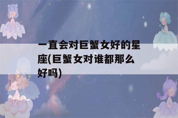 一直会对巨蟹女好的星座(巨蟹女对谁都那么好吗)