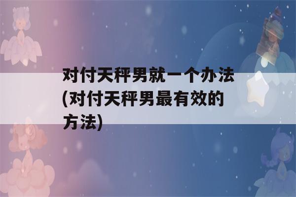 对付天秤男就一个办法(对付天秤男最有效的方法)