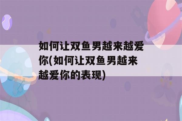 如何让双鱼男越来越爱你(如何让双鱼男越来越爱你的表现)