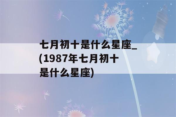 七月初十是什么星座_(1987年七月初十是什么星座)