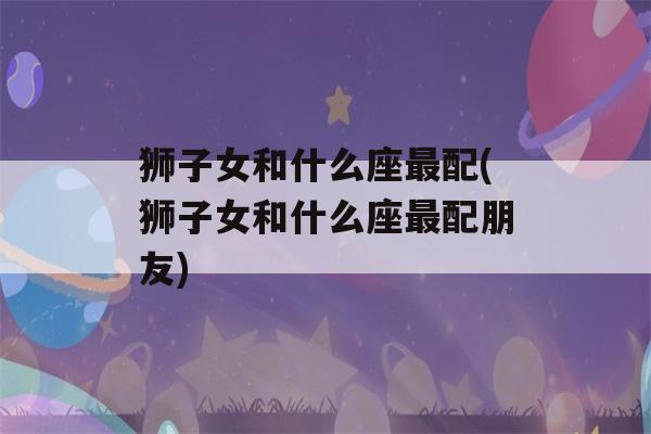 狮子女和什么座最配(狮子女和什么座最配朋友)