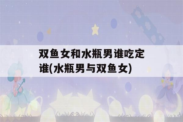 双鱼女和水瓶男谁吃定谁(水瓶男与双鱼女)