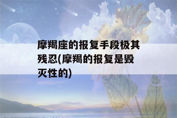 摩羯座的报复手段极其残忍(摩羯的报复是毁灭性的)