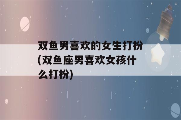 双鱼男喜欢的女生打扮(双鱼座男喜欢女孩什么打扮)