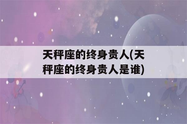 天秤座的终身贵人(天秤座的终身贵人是谁)