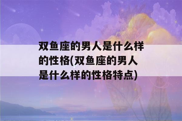 双鱼座的男人是什么样的性格(双鱼座的男人是什么样的性格特点)