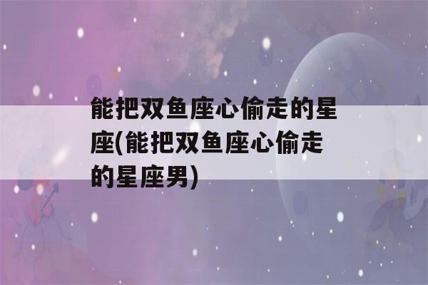 能把双鱼座心偷走的星座(能把双鱼座心偷走的星座男)