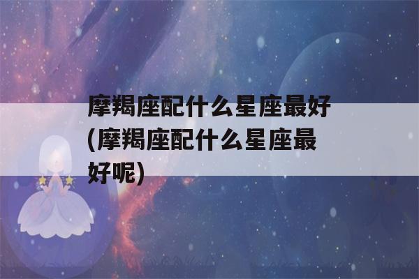 摩羯座配什么星座最好(摩羯座配什么星座最好呢)