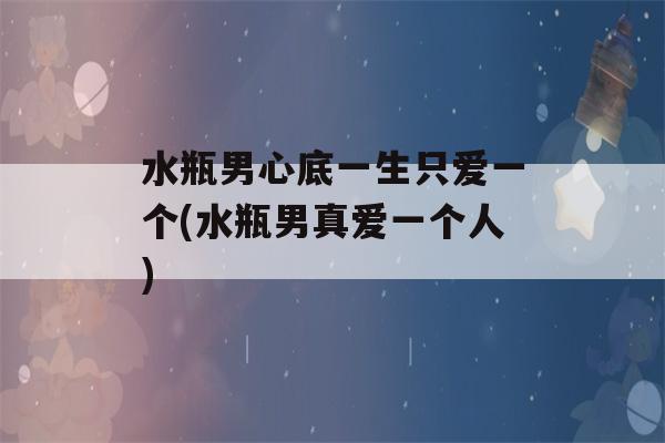 水瓶男心底一生只爱一个(水瓶男真爱一个人)