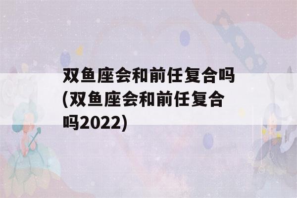 双鱼座会和前任复合吗(双鱼座会和前任复合吗2022)