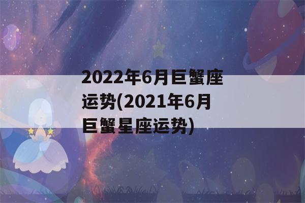 2022年6月巨蟹座运势(2021年6月巨蟹星座运势)