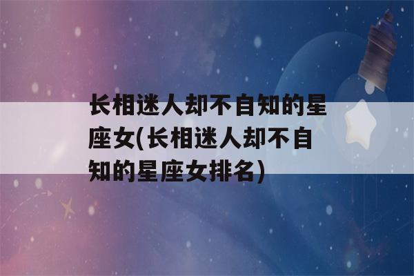 长相迷人却不自知的星座女(长相迷人却不自知的星座女排名)