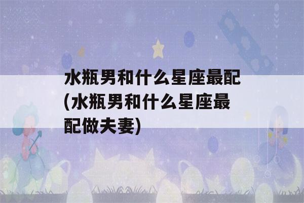 水瓶男和什么星座最配(水瓶男和什么星座最配做夫妻)