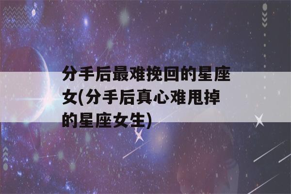 分手后最难挽回的星座女(分手后真心难甩掉的星座女生)