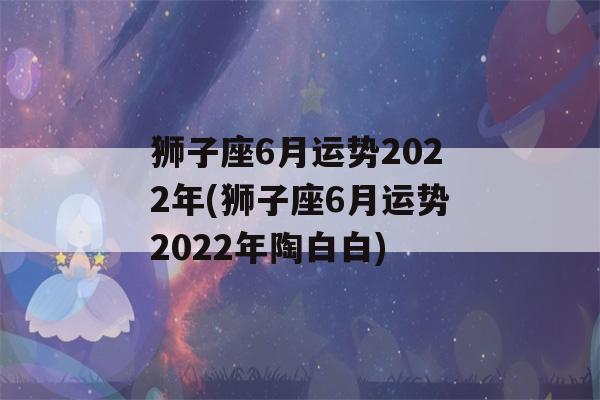 狮子座6月运势2022年(狮子座6月运势2022年陶白白)