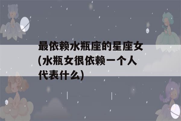 最依赖水瓶座的星座女(水瓶女很依赖一个人代表什么)