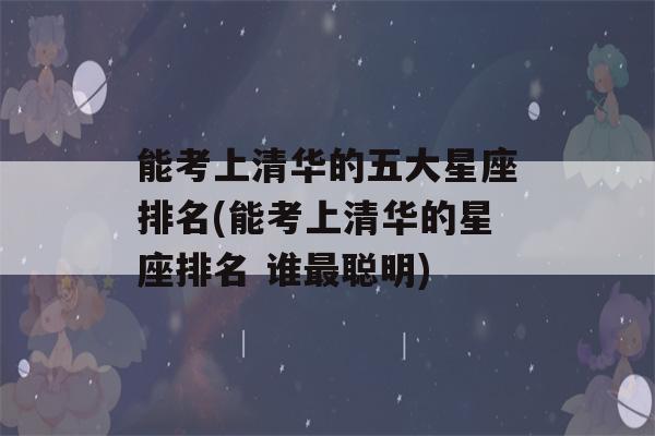 能考上清华的五大星座排名(能考上清华的星座排名 谁最聪明)