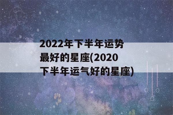 2022年下半年运势最好的星座(2020下半年运气好的星座)