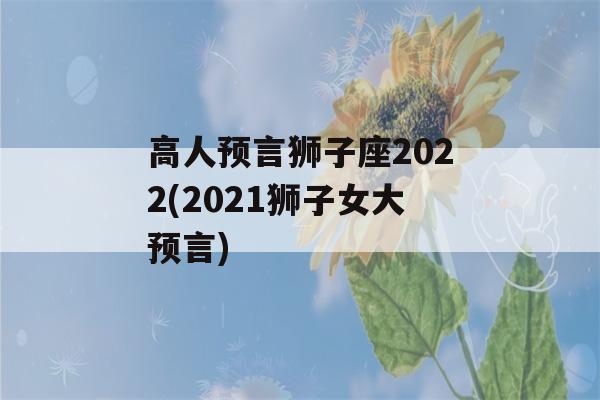 高人预言狮子座2022(2021狮子女大预言)