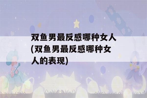 双鱼男最反感哪种女人(双鱼男最反感哪种女人的表现)