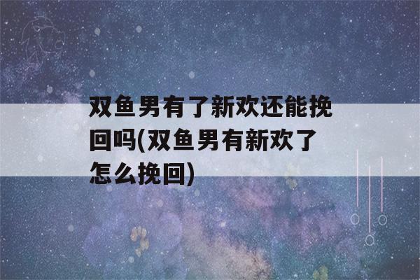 双鱼男有了新欢还能挽回吗(双鱼男有新欢了怎么挽回)