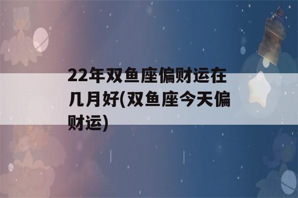 22年双鱼座偏财运在几月好(双鱼座今天偏财运)