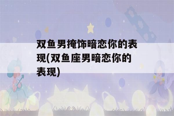 双鱼男掩饰暗恋你的表现(双鱼座男暗恋你的表现)