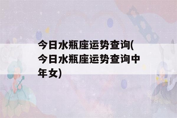 今日水瓶座运势查询(今日水瓶座运势查询中年女)