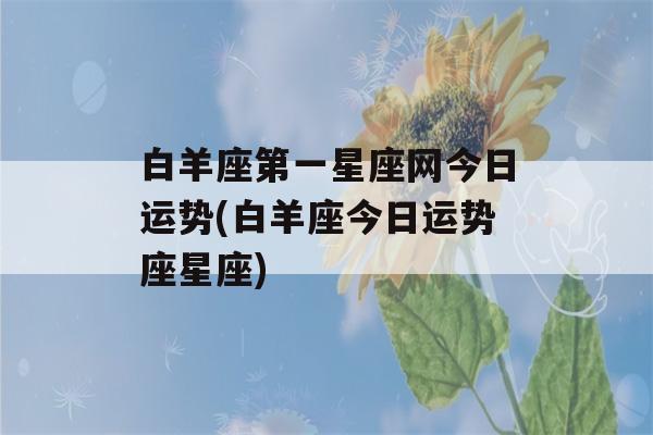 白羊座第一星座网今日运势(白羊座今日运势座星座)