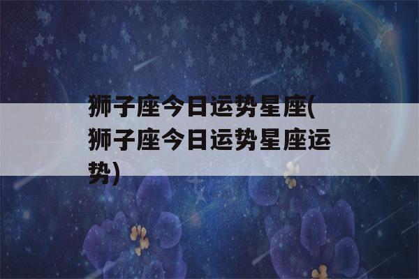 狮子座今日运势星座(狮子座今日运势星座运势)