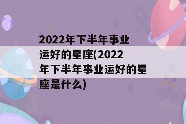 2022年下半年事业运好的星座(2022年下半年事业运好的星座是什么)