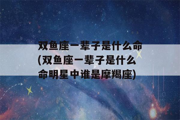 双鱼座一辈子是什么命(双鱼座一辈子是什么命明星中谁是摩羯座)