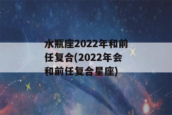 水瓶座2022年和前任复合(2022年会和前任复合星座)