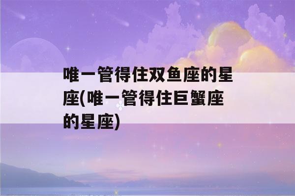 唯一管得住双鱼座的星座(唯一管得住巨蟹座的星座)