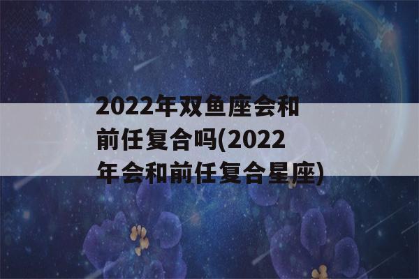 2022年双鱼座会和前任复合吗(2022年会和前任复合星座)