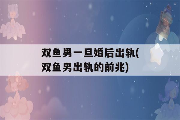 双鱼男一旦婚后出轨(双鱼男出轨的前兆)