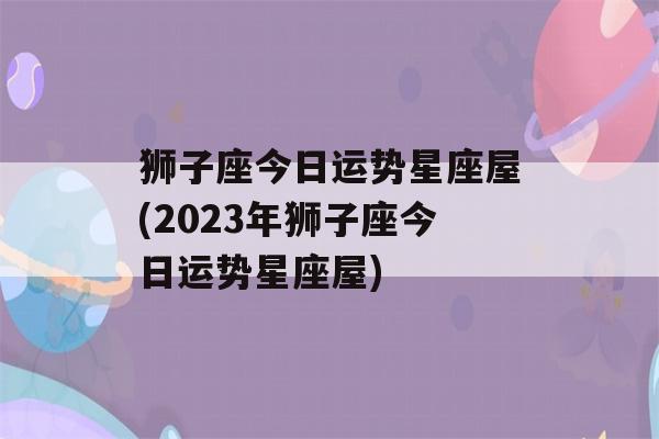 狮子座今日运势星座屋(2023年狮子座今日运势星座屋)