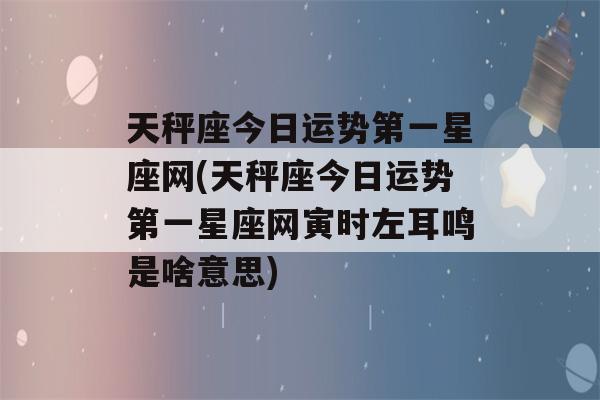 天秤座今日运势第一星座网(天秤座今日运势第一星座网寅时左耳鸣是啥意思)