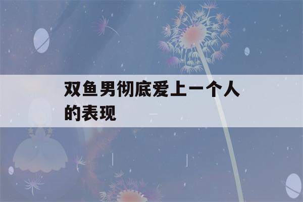 双鱼男彻底爱上一个人的表现