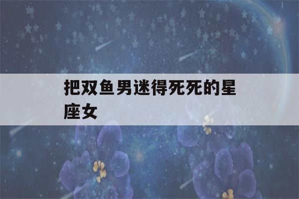 把双鱼男迷得死死的星座女