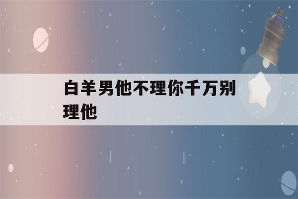 白羊男他不理你千万别理他