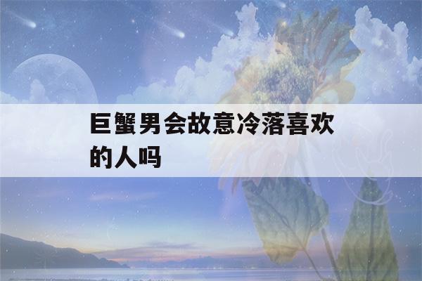 巨蟹男会故意冷落喜欢的人吗