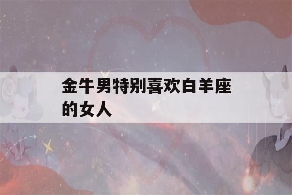 金牛男特别喜欢白羊座的女人