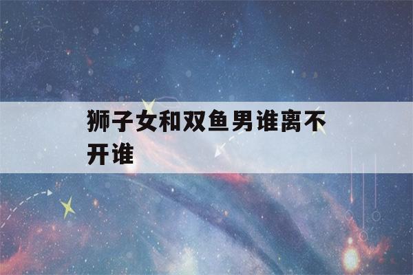 狮子女和双鱼男谁离不开谁