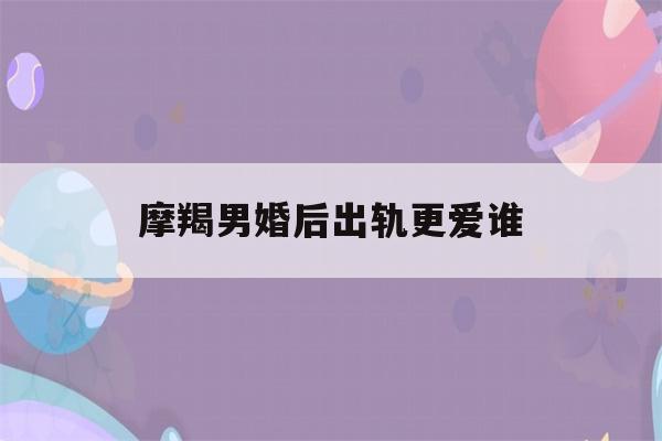 摩羯男婚后出轨更爱谁