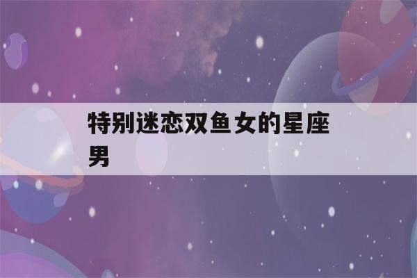 特别迷恋双鱼女的星座男