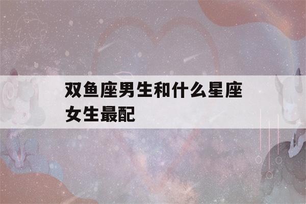 双鱼座男生和什么星座女生最配