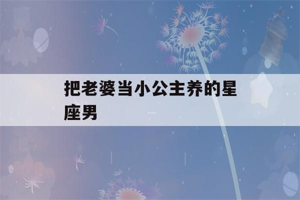 把老婆当小公主养的星座男