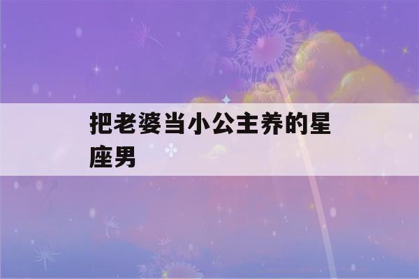 把老婆当小公主养的星座男