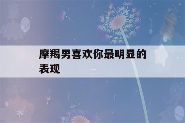 摩羯男喜欢你最明显的表现